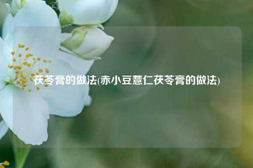 茯苓膏的做法(赤小豆薏仁茯苓膏的做法)